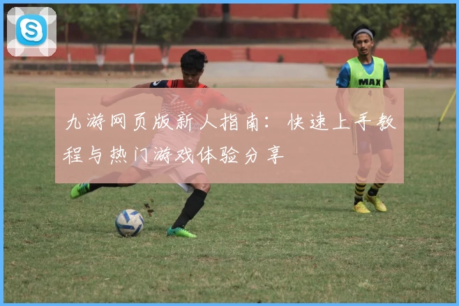 九游网页版新人指南:快速上手教程与热门游戏体验分享