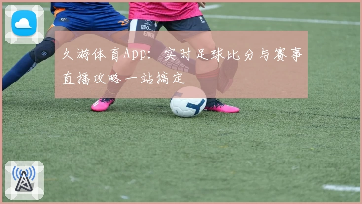 久游体育App：实时足球比分与赛事直播攻略一站搞定