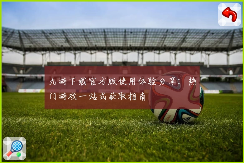 九游下载官方版使用体验分享：热门游戏一站式获取指南