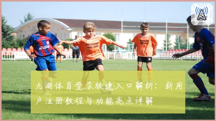九游体育登录极速入口解析：新用户注册教程与功能亮点详解