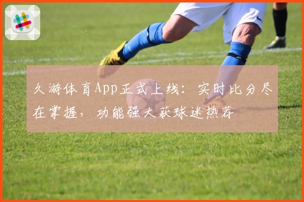 久游体育App正式上线：实时比分尽在掌握，功能强大获球迷热荐