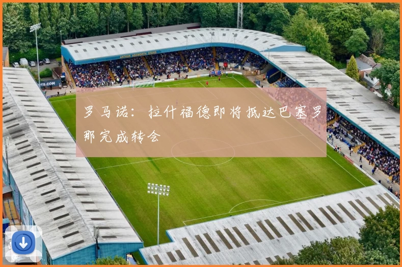 罗马诺:拉什福德即将抵达巴塞罗那完成转会