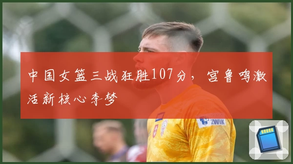 中国女篮三战狂胜107分，宫鲁鸣激活新核心李梦