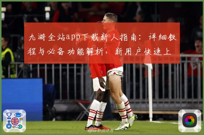九游全站app下载新人指南：详细教程与必备功能解析，新用户快速上手关键技巧
