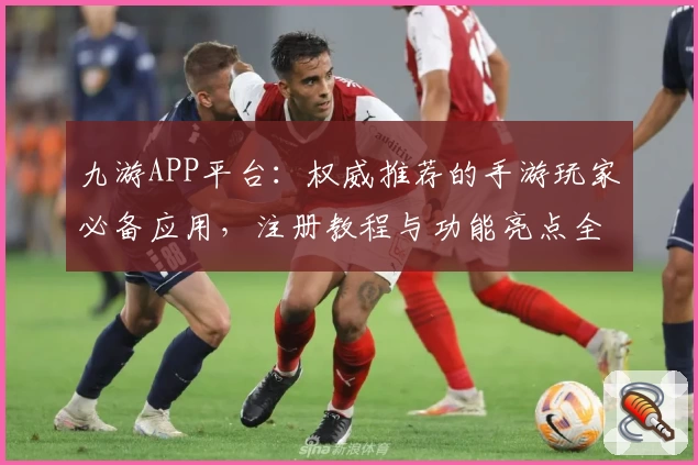 九游APP平台：权威推荐的手游玩家必备应用，注册教程与功能亮点全面解析