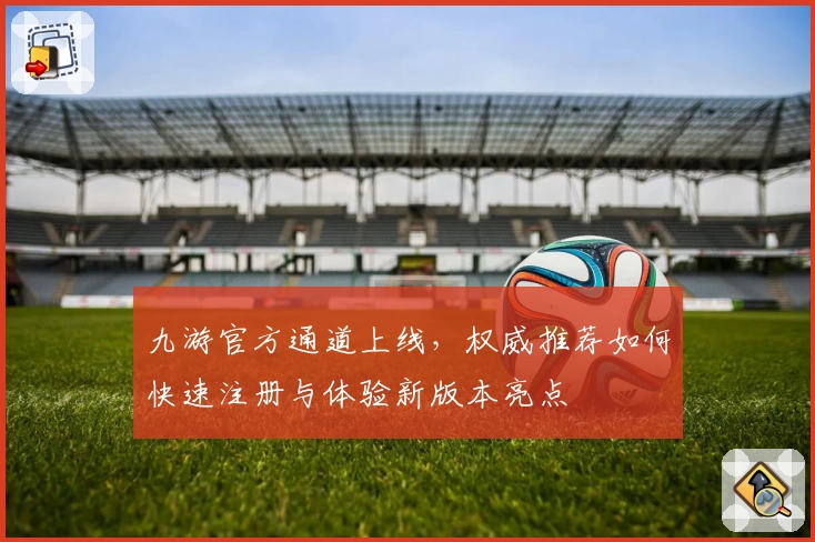 九游官方通道上线，权威推荐如何快速注册与体验新版本亮点