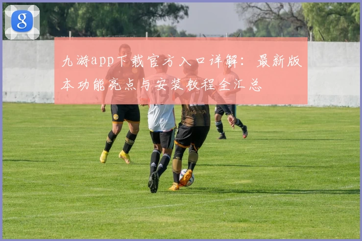 九游app下载官方入口详解：最新版本功能亮点与安装教程全汇总