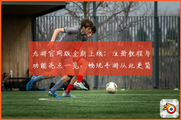 九游官网版全新上线：注册教程与功能亮点一览，畅玩手游从此更简单