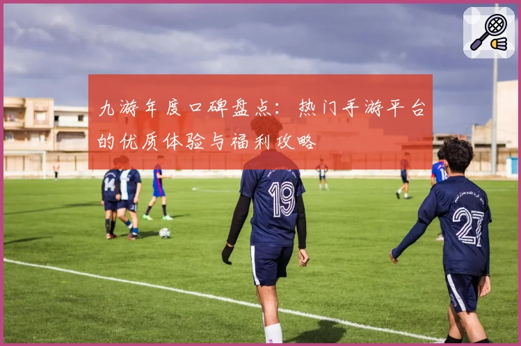 九游年度口碑盘点：热门手游平台的优质体验与福利攻略