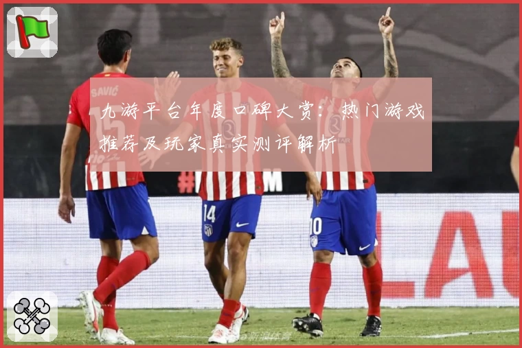 九游平台年度口碑大赏：热门游戏推荐及玩家真实测评解析