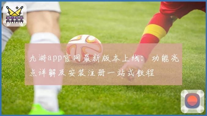 九游app官网最新版本上线：功能亮点详解及安装注册一站式教程