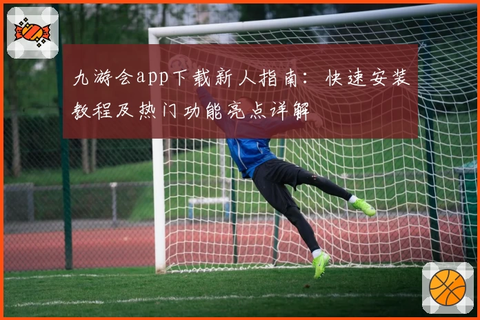 九游会app下载新人指南:快速安装教程及热门功能亮点详解