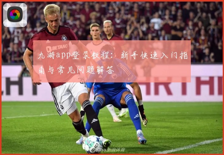九游app登录教程：新手快速入门指南与常见问题解答