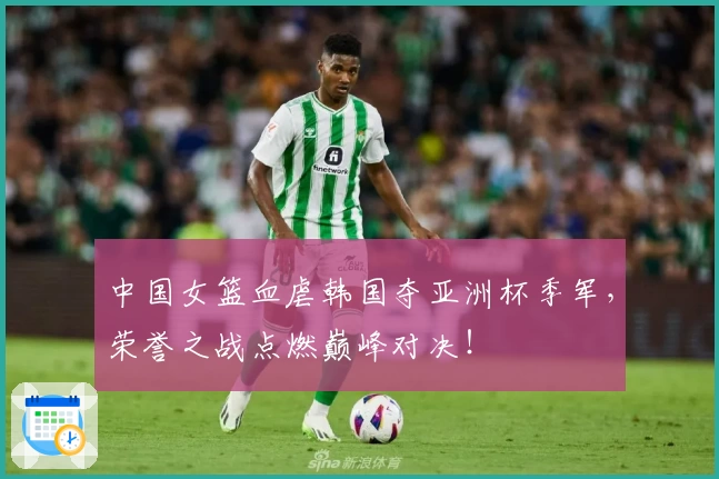 中国女篮血虐韩国夺亚洲杯季军,荣誉之战点燃巅峰对决!